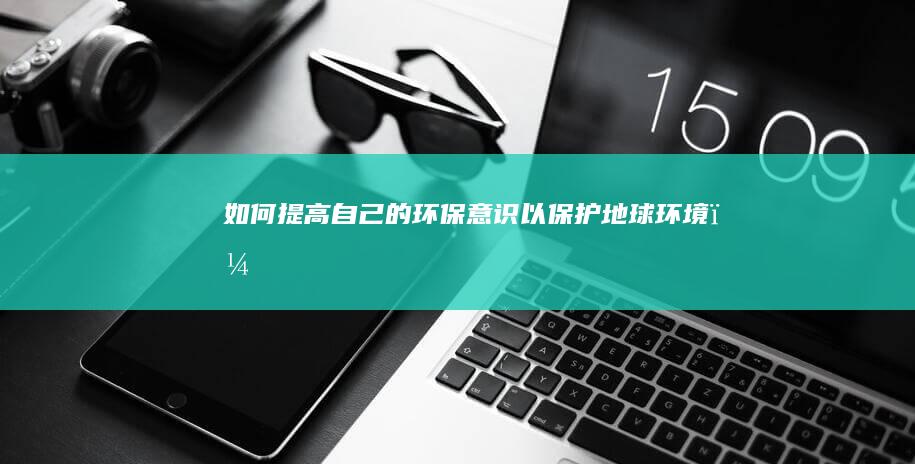 如何提高自己的环保意识以保护地球环境？